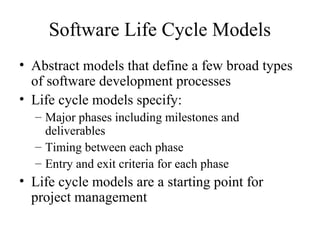 Software Life Cycle Models
• Abstract models that define a few broad types
of software development processes
• Life cycle models specify:
– Major phases including milestones and
deliverables
– Timing between each phase
– Entry and exit criteria for each phase
• Life cycle models are a starting point for
project management
 