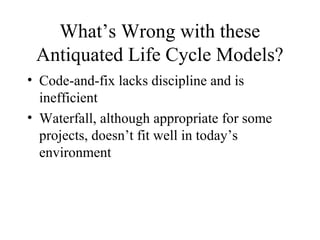 What’s Wrong with these
Antiquated Life Cycle Models?
• Code-and-fix lacks discipline and is
inefficient
• Waterfall, although appropriate for some
projects, doesn’t fit well in today’s
environment
 