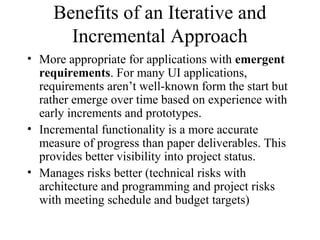 Benefits of an Iterative and
Incremental Approach
• More appropriate for applications with emergent
requirements. For many UI applications,
requirements aren’t well-known form the start but
rather emerge over time based on experience with
early increments and prototypes.
• Incremental functionality is a more accurate
measure of progress than paper deliverables. This
provides better visibility into project status.
• Manages risks better (technical risks with
architecture and programming and project risks
with meeting schedule and budget targets)
 