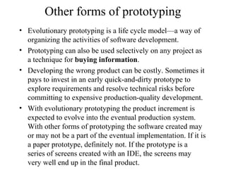Other forms of prototyping
• Evolutionary prototyping is a life cycle model—a way of
organizing the activities of software development.
• Prototyping can also be used selectively on any project as
a technique for buying information.
• Developing the wrong product can be costly. Sometimes it
pays to invest in an early quick-and-dirty prototype to
explore requirements and resolve technical risks before
committing to expensive production-quality development.
• With evolutionary prototyping the product increment is
expected to evolve into the eventual production system.
With other forms of prototyping the software created may
or may not be a part of the eventual implementation. If it is
a paper prototype, definitely not. If the prototype is a
series of screens created with an IDE, the screens may
very well end up in the final product.
 