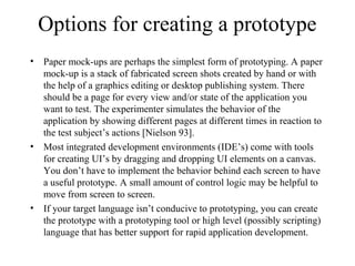 Options for creating a prototype
• Paper mock-ups are perhaps the simplest form of prototyping. A paper
mock-up is a stack of fabricated screen shots created by hand or with
the help of a graphics editing or desktop publishing system. There
should be a page for every view and/or state of the application you
want to test. The experimenter simulates the behavior of the
application by showing different pages at different times in reaction to
the test subject’s actions [Nielson 93].
• Most integrated development environments (IDE’s) come with tools
for creating UI’s by dragging and dropping UI elements on a canvas.
You don’t have to implement the behavior behind each screen to have
a useful prototype. A small amount of control logic may be helpful to
move from screen to screen.
• If your target language isn’t conducive to prototyping, you can create
the prototype with a prototyping tool or high level (possibly scripting)
language that has better support for rapid application development.
 