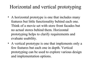 Horizontal and vertical prototyping
• A horizontal prototype is one that includes many
features but little functionality behind each one.
Think of a movie set with store front facades but
no actual stores behind them. Horizontal
prototyping helps to clarify requirements and
evaluate usability.
• A vertical prototype is one that implements only a
few features but each one in depth. Vertical
prototyping can be used to explore various design
and implementation options.
 