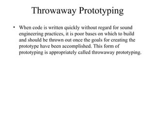 Throwaway Prototyping
• When code is written quickly without regard for sound
engineering practices, it is poor bases on which to build
and should be thrown out once the goals for creating the
prototype have been accomplished. This form of
prototyping is appropriately called throwaway prototyping.
 