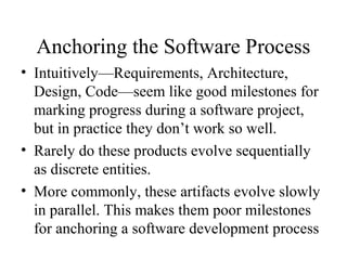 Anchoring the Software Process
• Intuitively—Requirements, Architecture,
Design, Code—seem like good milestones for
marking progress during a software project,
but in practice they don’t work so well.
• Rarely do these products evolve sequentially
as discrete entities.
• More commonly, these artifacts evolve slowly
in parallel. This makes them poor milestones
for anchoring a software development process
 