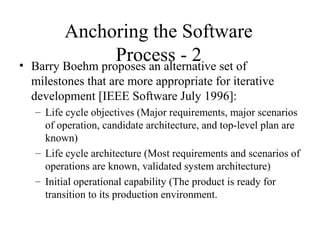 Anchoring the Software
Process - 2• Barry Boehm proposes an alternative set of
milestones that are more appropriate for iterative
development [IEEE Software July 1996]:
– Life cycle objectives (Major requirements, major scenarios
of operation, candidate architecture, and top-level plan are
known)
– Life cycle architecture (Most requirements and scenarios of
operations are known, validated system architecture)
– Initial operational capability (The product is ready for
transition to its production environment.
 