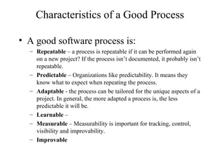 Characteristics of a Good Process
• A good software process is:
– Repeatable – a process is repeatable if it can be performed again
on a new project? If the process isn’t documented, it probably isn’t
repeatable.
– Predictable – Organizations like predictability. It means they
know what to expect when repeating the process.
– Adaptable - the process can be tailored for the unique aspects of a
project. In general, the more adapted a process is, the less
predictable it will be.
– Learnable –
– Measurable – Measurability is important for tracking, control,
visibility and improvability.
– Improvable
 