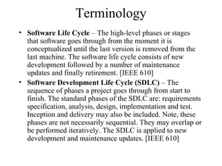 Terminology
• Software Life Cycle – The high-level phases or stages
that software goes through from the moment it is
conceptualized until the last version is removed from the
last machine. The software life cycle consists of new
development followed by a number of maintenance
updates and finally retirement. [IEEE 610]
• Software Development Life Cycle (SDLC) – The
sequence of phases a project goes through from start to
finish. The standard phases of the SDLC are: requirements
specification, analysis, design, implementation and test.
Inception and delivery may also be included. Note, these
phases are not necessarily sequential. They may overlap or
be performed iteratively. The SDLC is applied to new
development and maintenance updates. [IEEE 610]
 