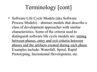 Terminology [cont]
• Software Life Cycle Models (aka Software
Process Models) – abstract models that describe a
class of development approaches with similar
characteristics. Some of the criteria used to
distinguish software life cycle models are: timing
between phases, entry and exit criteria between
phases and the artifacts created during each phase.
Examples include: Waterfall, Spiral, Rapid
Prototyping, Incremental Development, etc.
 