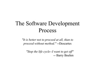 The Software Development
Process
"It is better not to proceed at all, than to
proceed without method." --Descartes
"Stop the life cycle--I want to get off"
-- Barry Boehm
 