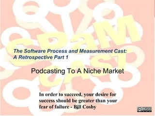 The Software Process and Measurement Cast:
A Retrospective Part 1

      Podcasting To A Niche Market


         In order to succeed, your desire for
         success should be greater than your
         fear of failure - Bill Cosby
                            ‹#›
 