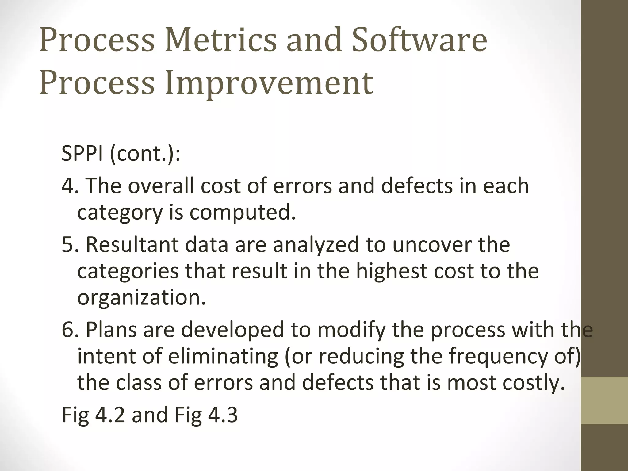 Process Metrics and Software
Process Improvement
SPPI (cont.):
4. The overall cost of errors and defects in each
category is computed.
5. Resultant data are analyzed to uncover the
categories that result in the highest cost to the
organization.
6. Plans are developed to modify the process with the
intent of eliminating (or reducing the frequency of)
the class of errors and defects that is most costly.
Fig 4.2 and Fig 4.3
 