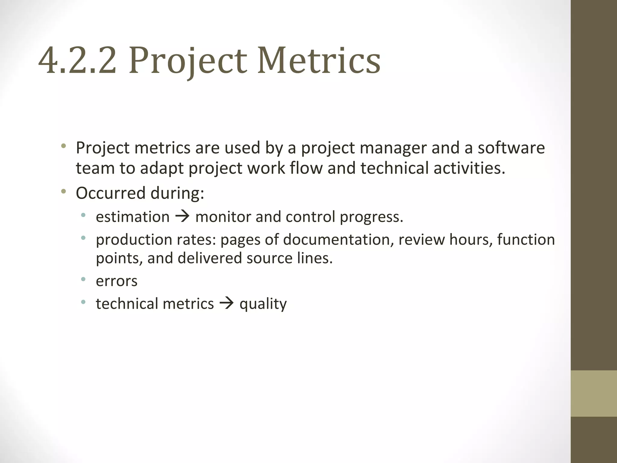 4.2.2 Project Metrics
• Project metrics are used by a project manager and a software
team to adapt project work flow and technical activities.
• Occurred during:
• estimation  monitor and control progress.
• production rates: pages of documentation, review hours, function
points, and delivered source lines.
• errors
• technical metrics  quality
 