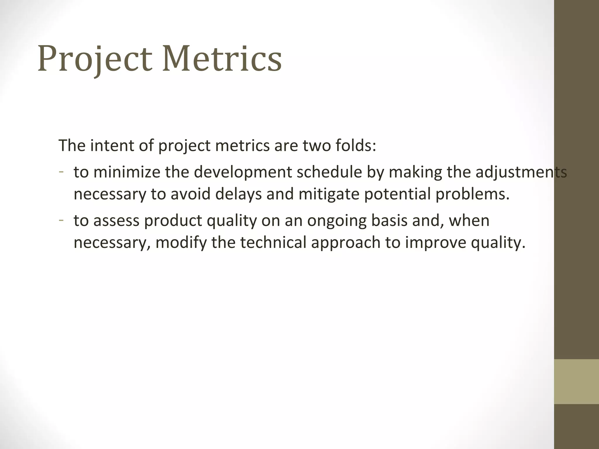 Project Metrics
The intent of project metrics are two folds:
- to minimize the development schedule by making the adjustments
necessary to avoid delays and mitigate potential problems.
- to assess product quality on an ongoing basis and, when
necessary, modify the technical approach to improve quality.
 