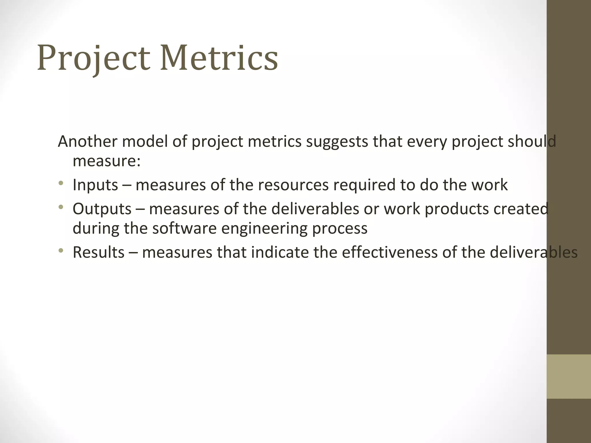 Project Metrics
Another model of project metrics suggests that every project should
measure:
• Inputs – measures of the resources required to do the work
• Outputs – measures of the deliverables or work products created
during the software engineering process
• Results – measures that indicate the effectiveness of the deliverables
 