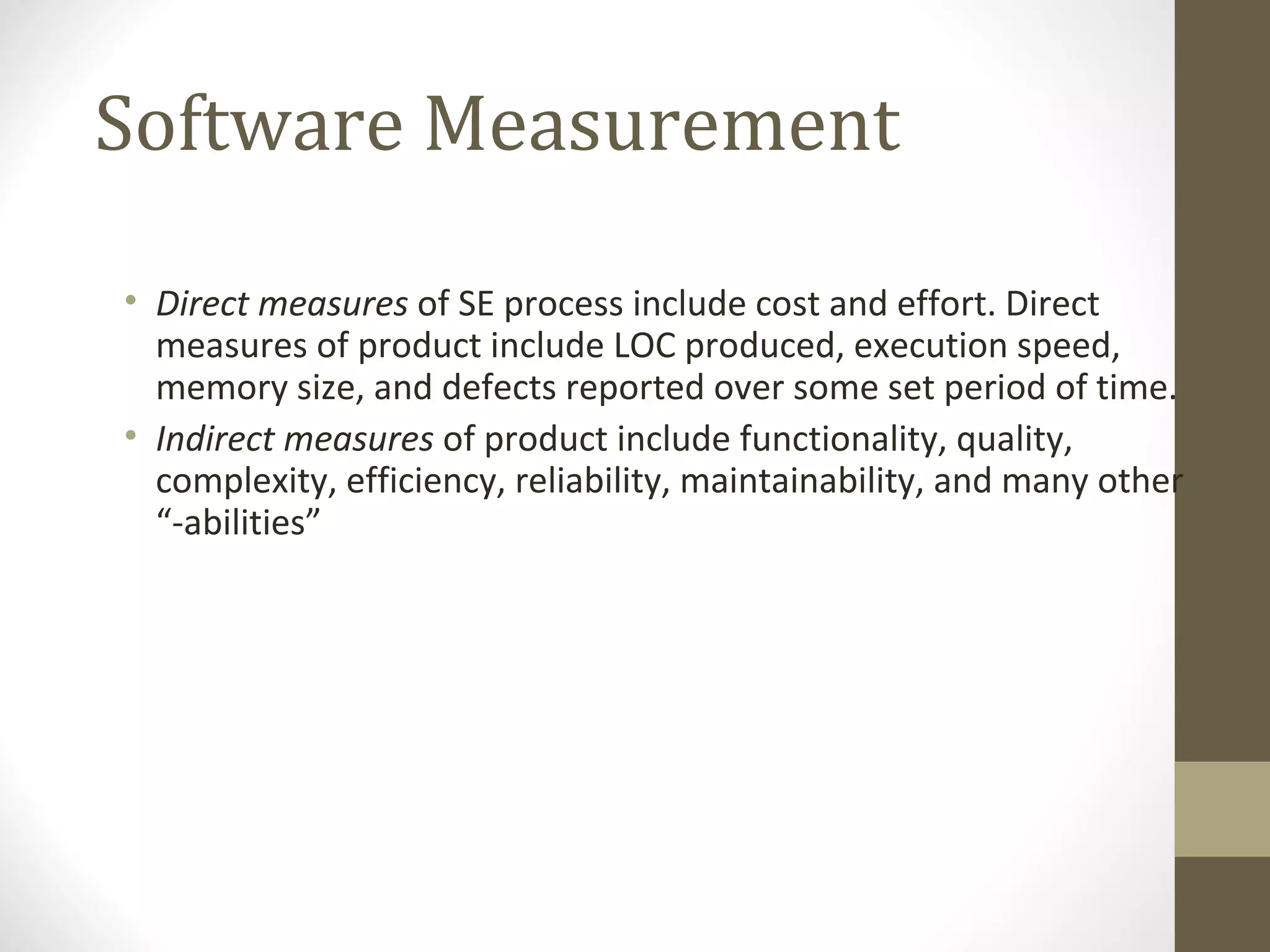 Software Measurement
• Direct measures of SE process include cost and effort. Direct
measures of product include LOC produced, execution speed,
memory size, and defects reported over some set period of time.
• Indirect measures of product include functionality, quality,
complexity, efficiency, reliability, maintainability, and many other
“-abilities”
 