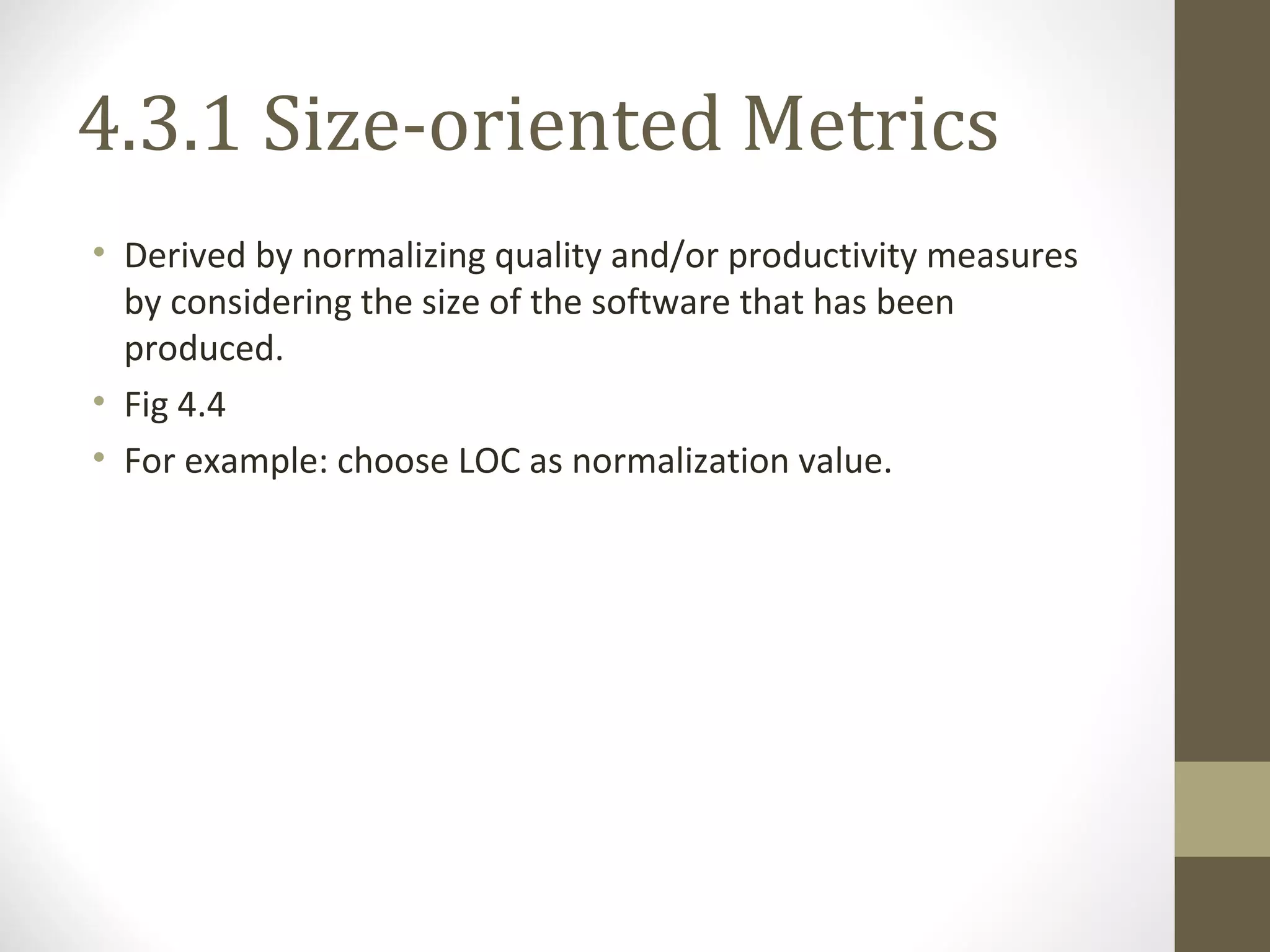 4.3.1 Size-oriented Metrics
• Derived by normalizing quality and/or productivity measures
by considering the size of the software that has been
produced.
• Fig 4.4
• For example: choose LOC as normalization value.
 