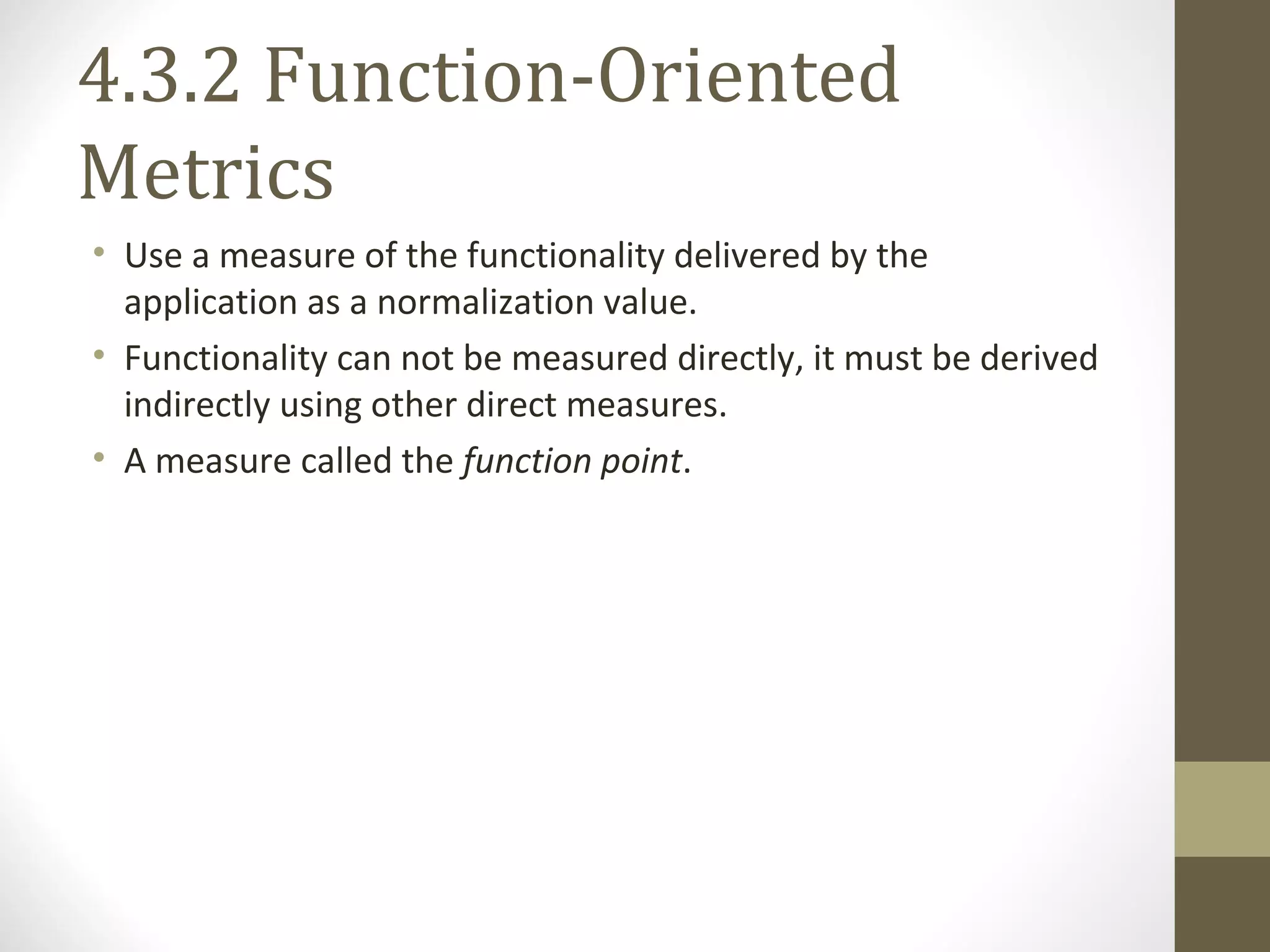 4.3.2 Function-Oriented
Metrics
• Use a measure of the functionality delivered by the
application as a normalization value.
• Functionality can not be measured directly, it must be derived
indirectly using other direct measures.
• A measure called the function point.
 