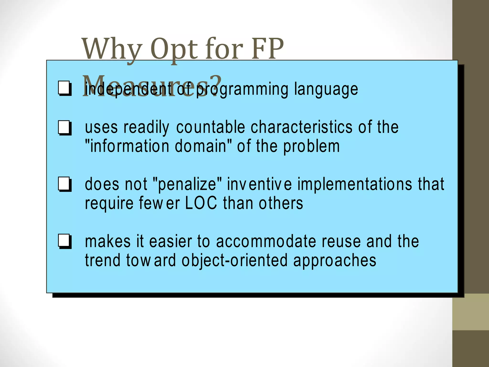 Why Opt for FP
Measures?independent of programming language
uses readily countable characteristics of the
"information domain" of the problem
does not "penalize" inventive implementations that
require few er LOC than others
makes it easier to accommodate reuse and the
trend tow ard object-oriented approaches
 