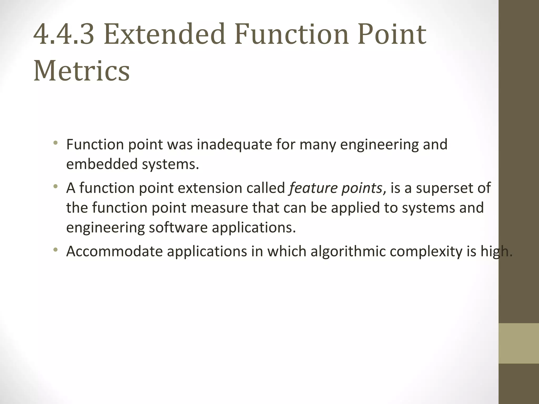 4.4.3 Extended Function Point
Metrics
• Function point was inadequate for many engineering and
embedded systems.
• A function point extension called feature points, is a superset of
the function point measure that can be applied to systems and
engineering software applications.
• Accommodate applications in which algorithmic complexity is high.
 