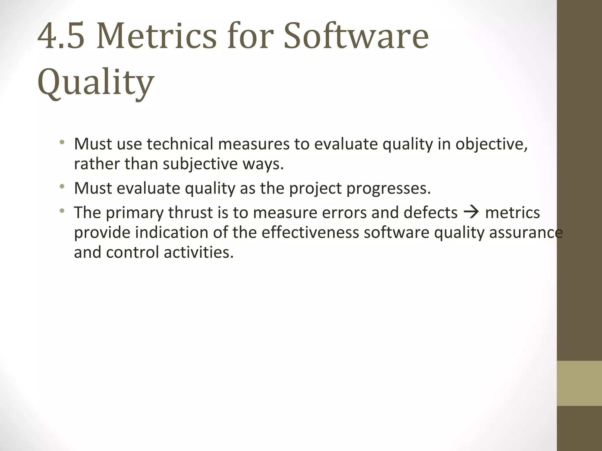 4.5 Metrics for Software
Quality
• Must use technical measures to evaluate quality in objective,
rather than subjective ways.
• Must evaluate quality as the project progresses.
• The primary thrust is to measure errors and defects  metrics
provide indication of the effectiveness software quality assurance
and control activities.
 