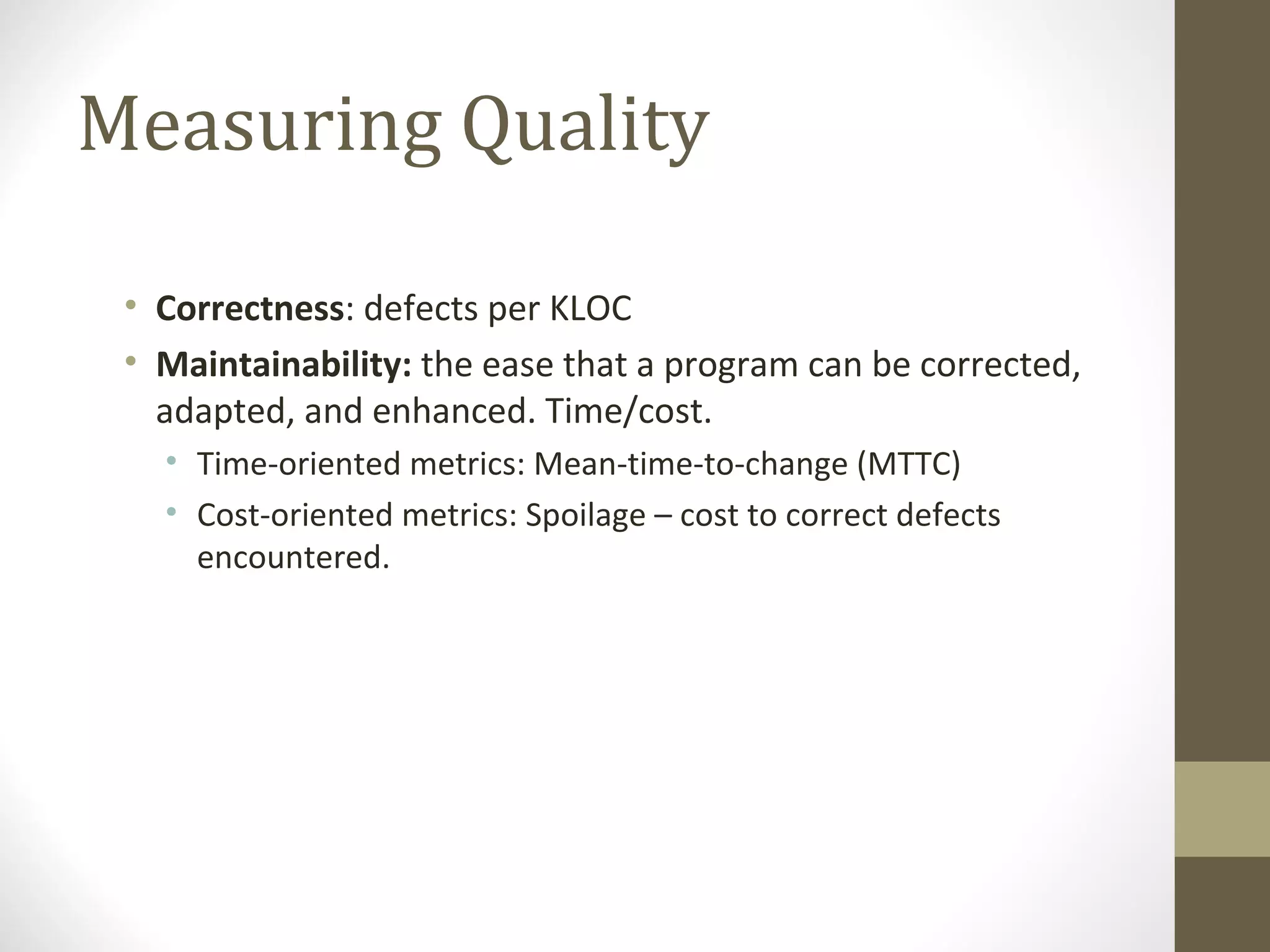 Measuring Quality
• Correctness: defects per KLOC
• Maintainability: the ease that a program can be corrected,
adapted, and enhanced. Time/cost.
• Time-oriented metrics: Mean-time-to-change (MTTC)
• Cost-oriented metrics: Spoilage – cost to correct defects
encountered.
 