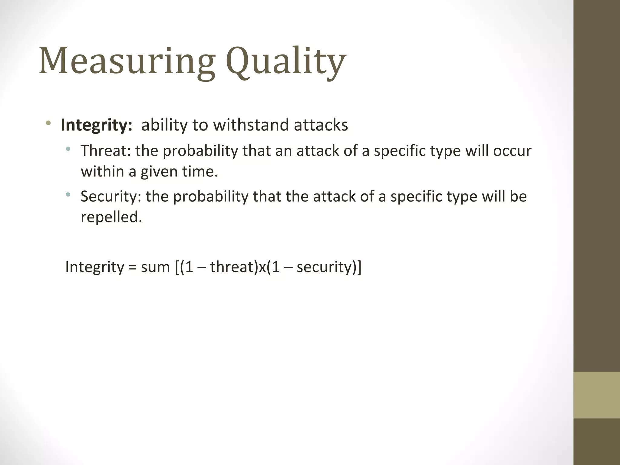 Measuring Quality
• Integrity: ability to withstand attacks
• Threat: the probability that an attack of a specific type will occur
within a given time.
• Security: the probability that the attack of a specific type will be
repelled.
Integrity = sum [(1 – threat)x(1 – security)]
 