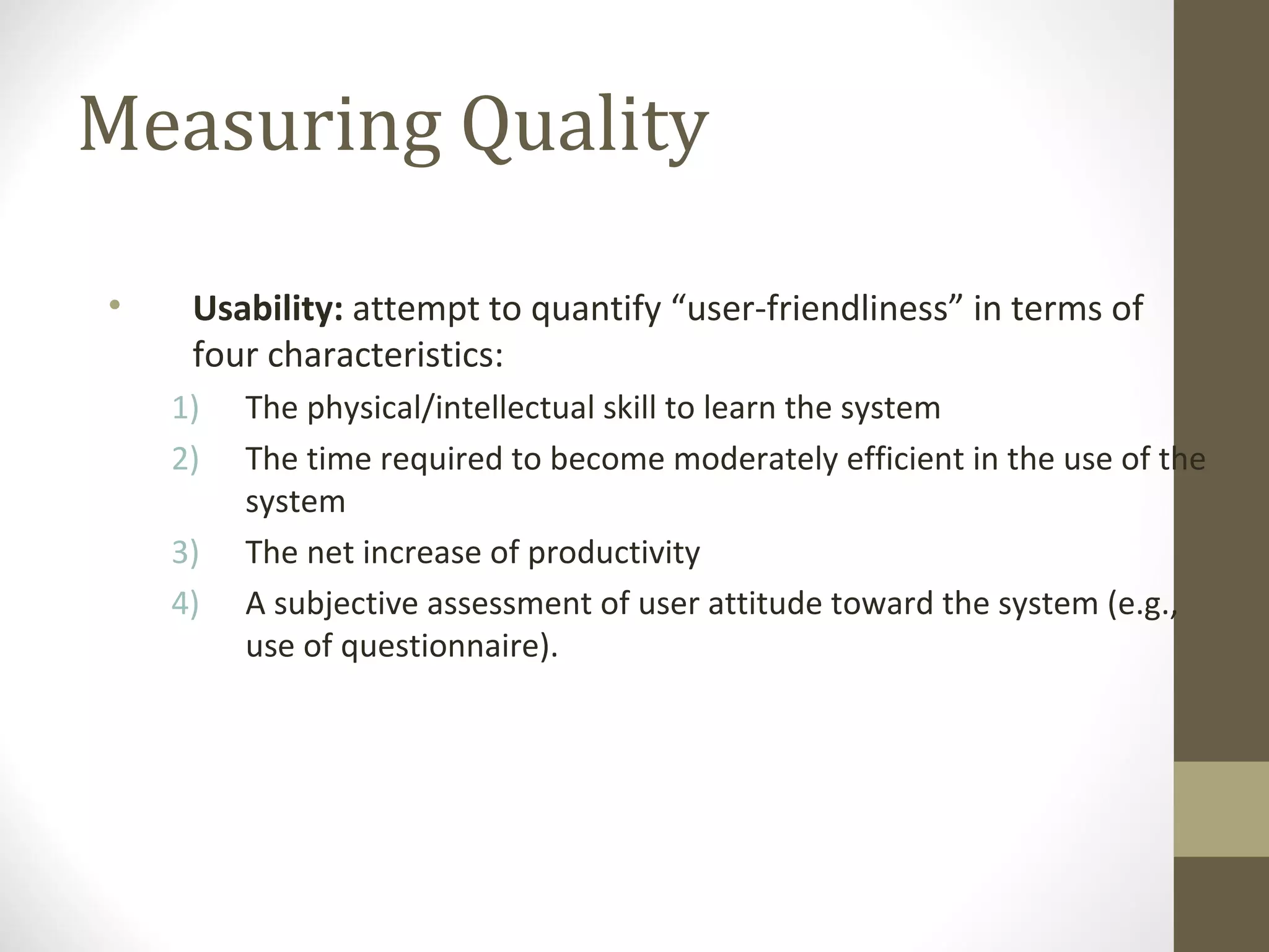 Measuring Quality
• Usability: attempt to quantify “user-friendliness” in terms of
four characteristics:
1) The physical/intellectual skill to learn the system
2) The time required to become moderately efficient in the use of the
system
3) The net increase of productivity
4) A subjective assessment of user attitude toward the system (e.g.,
use of questionnaire).
 