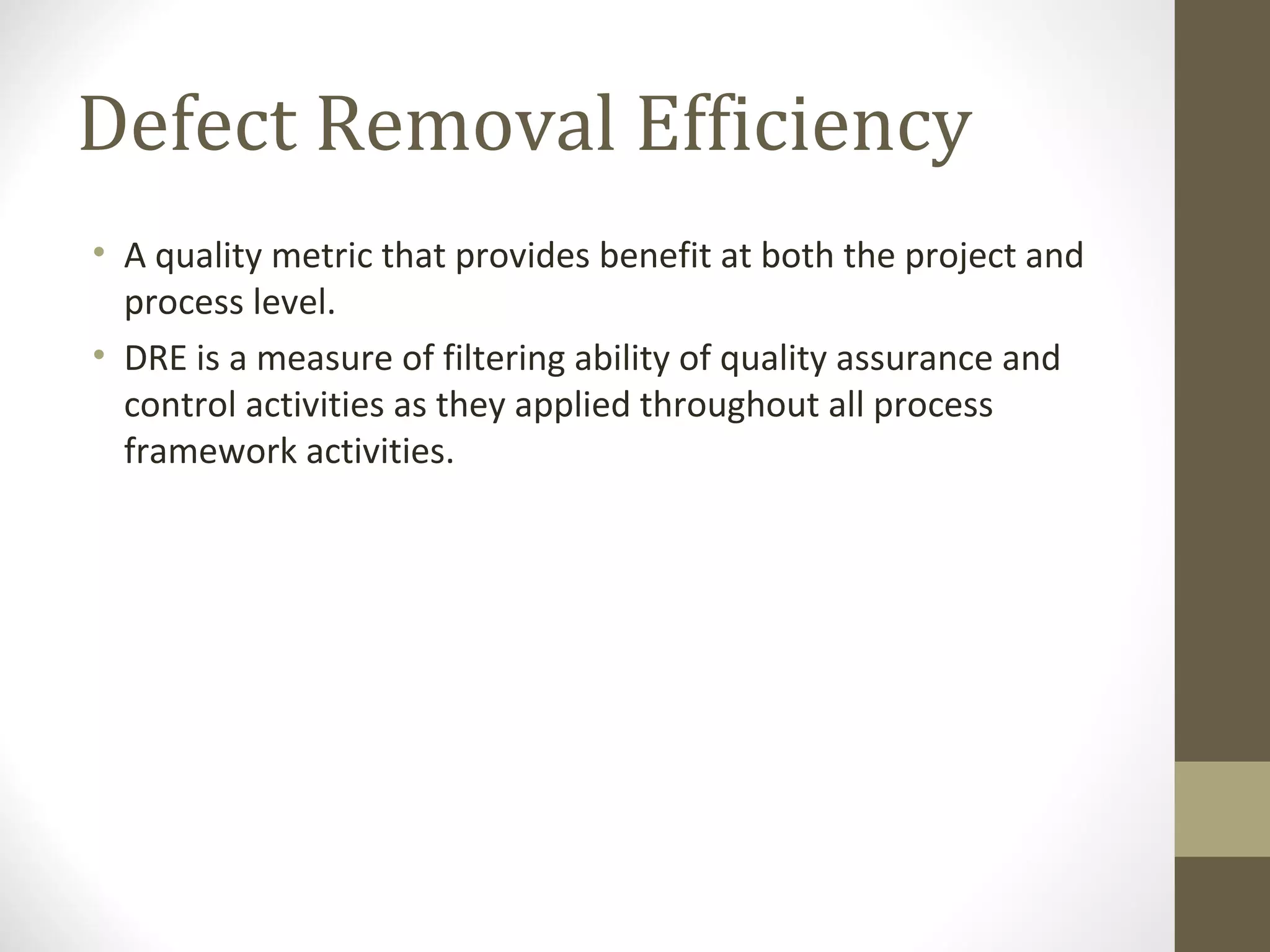 Defect Removal Efficiency
• A quality metric that provides benefit at both the project and
process level.
• DRE is a measure of filtering ability of quality assurance and
control activities as they applied throughout all process
framework activities.
 