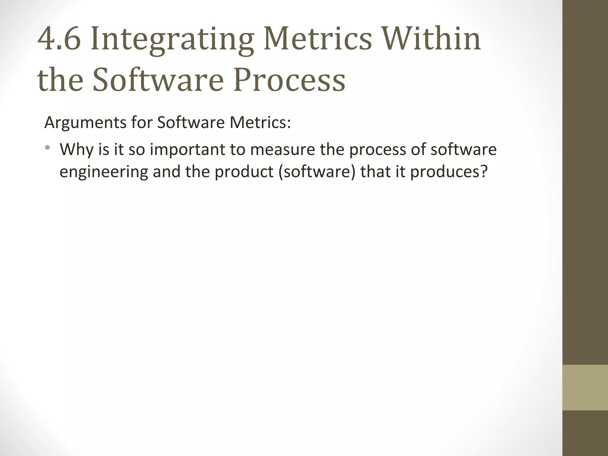 4.6 Integrating Metrics Within
the Software Process
Arguments for Software Metrics:
• Why is it so important to measure the process of software
engineering and the product (software) that it produces?
 