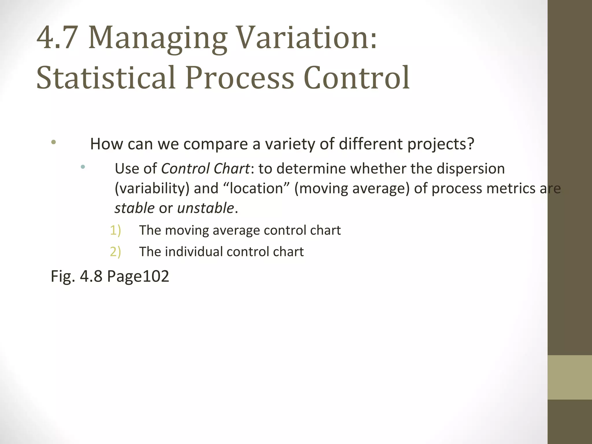 4.7 Managing Variation:
Statistical Process Control
• How can we compare a variety of different projects?
• Use of Control Chart: to determine whether the dispersion
(variability) and “location” (moving average) of process metrics are
stable or unstable.
1) The moving average control chart
2) The individual control chart
Fig. 4.8 Page102
 