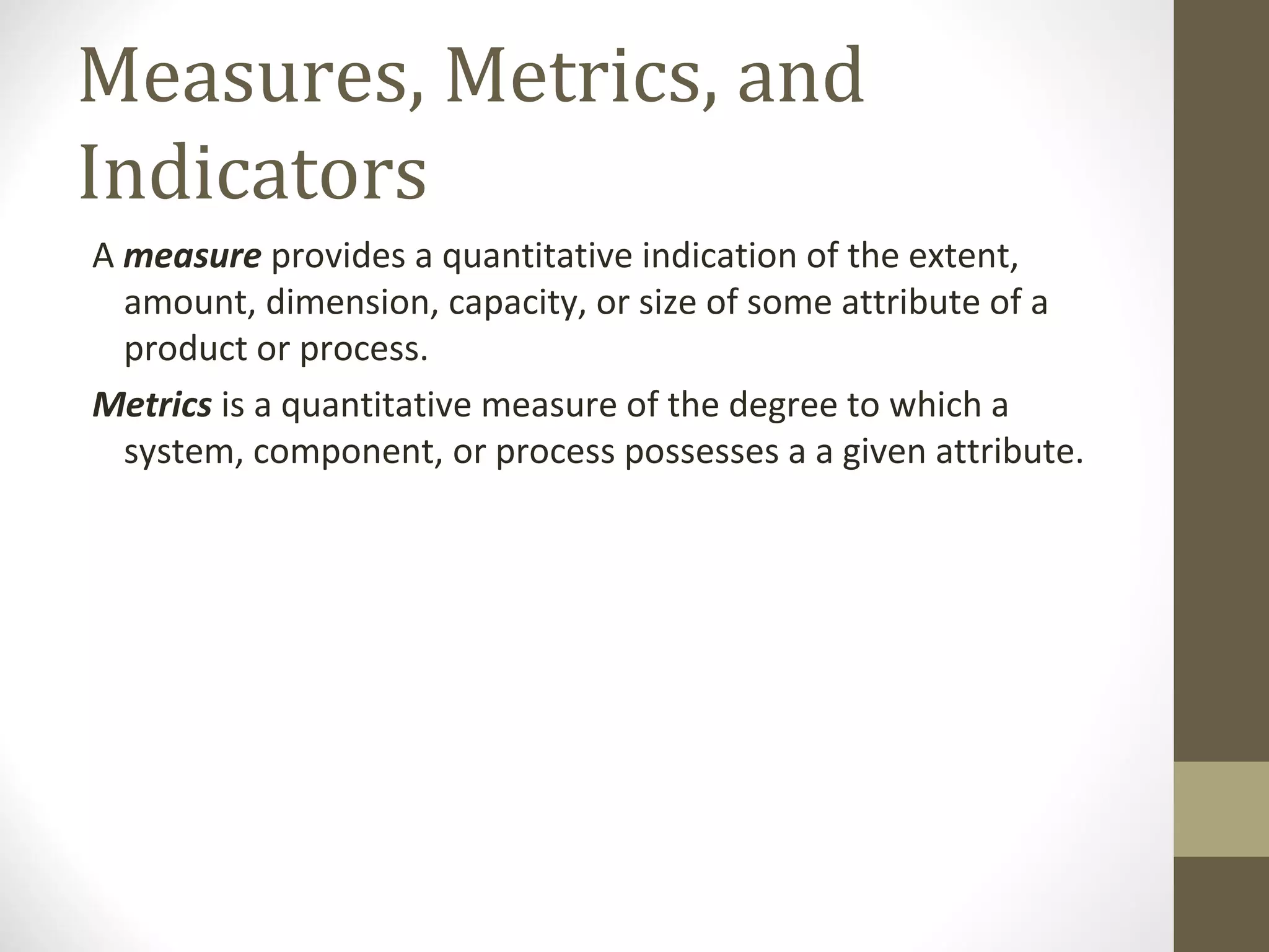 Measures, Metrics, and
Indicators
A measure provides a quantitative indication of the extent,
amount, dimension, capacity, or size of some attribute of a
product or process.
Metrics is a quantitative measure of the degree to which a
system, component, or process possesses a a given attribute.
 