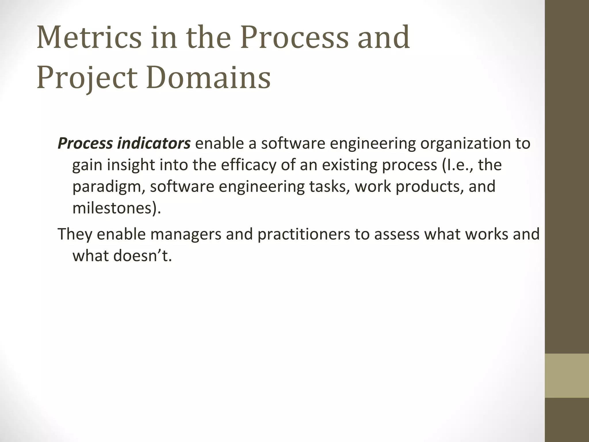 Metrics in the Process and
Project Domains
Process indicators enable a software engineering organization to
gain insight into the efficacy of an existing process (I.e., the
paradigm, software engineering tasks, work products, and
milestones).
They enable managers and practitioners to assess what works and
what doesn’t.
 