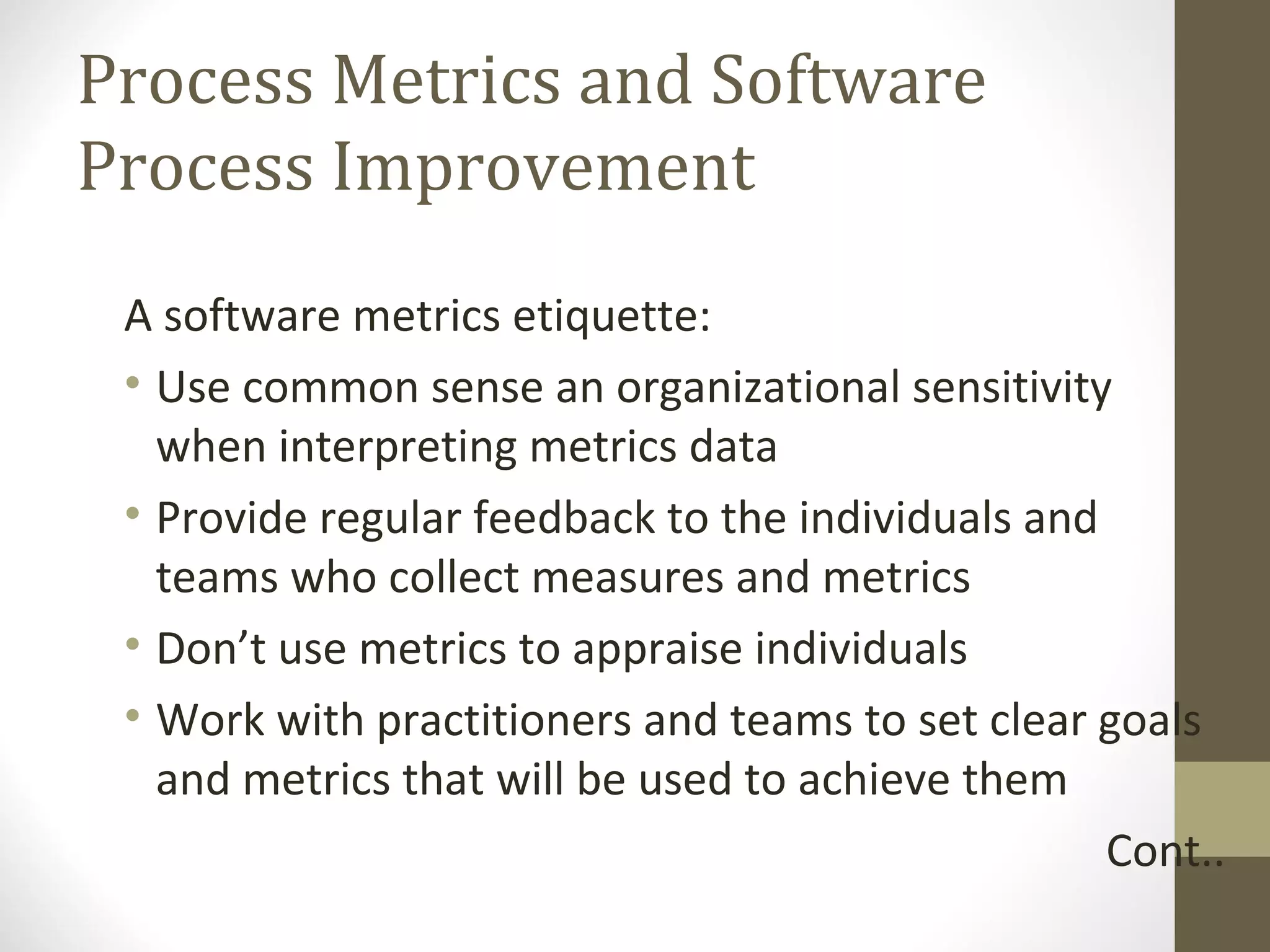 Process Metrics and Software
Process Improvement
A software metrics etiquette:
• Use common sense an organizational sensitivity
when interpreting metrics data
• Provide regular feedback to the individuals and
teams who collect measures and metrics
• Don’t use metrics to appraise individuals
• Work with practitioners and teams to set clear goals
and metrics that will be used to achieve them
Cont..
 