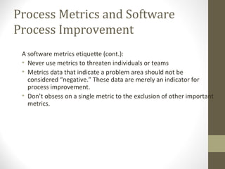 Process Metrics and Software
Process Improvement
A software metrics etiquette (cont.):
• Never use metrics to threaten individuals or teams
• Metrics data that indicate a problem area should not be
considered “negative.” These data are merely an indicator for
process improvement.
• Don’t obsess on a single metric to the exclusion of other important
metrics.
 