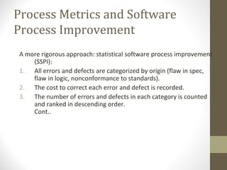 Process Metrics and Software
Process Improvement
A more rigorous approach: statistical software process improvement
(SSPI):
1. All errors and defects are categorized by origin (flaw in spec,
flaw in logic, nonconformance to standards).
2. The cost to correct each error and defect is recorded.
3. The number of errors and defects in each category is counted
and ranked in descending order.
Cont..
 