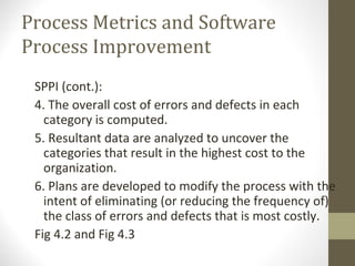 Process Metrics and Software
Process Improvement
SPPI (cont.):
4. The overall cost of errors and defects in each
category is computed.
5. Resultant data are analyzed to uncover the
categories that result in the highest cost to the
organization.
6. Plans are developed to modify the process with the
intent of eliminating (or reducing the frequency of)
the class of errors and defects that is most costly.
Fig 4.2 and Fig 4.3
 