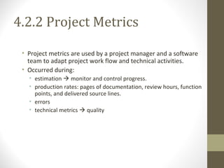 4.2.2 Project Metrics
• Project metrics are used by a project manager and a software
team to adapt project work flow and technical activities.
• Occurred during:
• estimation  monitor and control progress.
• production rates: pages of documentation, review hours, function
points, and delivered source lines.
• errors
• technical metrics  quality
 