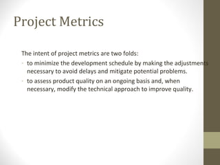 Project Metrics
The intent of project metrics are two folds:
- to minimize the development schedule by making the adjustments
necessary to avoid delays and mitigate potential problems.
- to assess product quality on an ongoing basis and, when
necessary, modify the technical approach to improve quality.
 