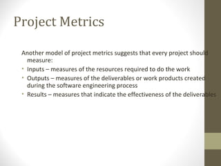 Project Metrics
Another model of project metrics suggests that every project should
measure:
• Inputs – measures of the resources required to do the work
• Outputs – measures of the deliverables or work products created
during the software engineering process
• Results – measures that indicate the effectiveness of the deliverables
 