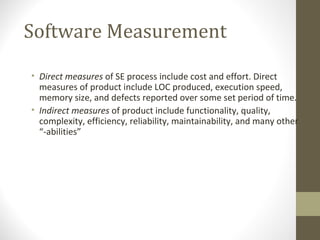 Software Measurement
• Direct measures of SE process include cost and effort. Direct
measures of product include LOC produced, execution speed,
memory size, and defects reported over some set period of time.
• Indirect measures of product include functionality, quality,
complexity, efficiency, reliability, maintainability, and many other
“-abilities”
 