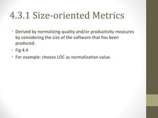 4.3.1 Size-oriented Metrics
• Derived by normalizing quality and/or productivity measures
by considering the size of the software that has been
produced.
• Fig 4.4
• For example: choose LOC as normalization value.
 