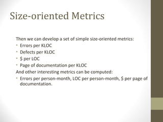 Size-oriented Metrics
Then we can develop a set of simple size-oriented metrics:
• Errors per KLOC
• Defects per KLOC
• $ per LOC
• Page of documentation per KLOC
And other interesting metrics can be computed:
• Errors per person-month, LOC per person-month, $ per page of
documentation.
 