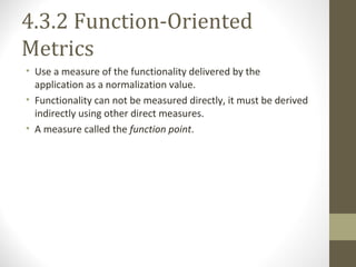 4.3.2 Function-Oriented
Metrics
• Use a measure of the functionality delivered by the
application as a normalization value.
• Functionality can not be measured directly, it must be derived
indirectly using other direct measures.
• A measure called the function point.
 