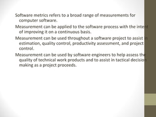 Software metrics refers to a broad range of measurements for
computer software.
Measurement can be applied to the software process with the intent
of improving it on a continuous basis.
Measurement can be used throughout a software project to assist in
estimation, quality control, productivity assessment, and project
control.
Measurement can be used by software engineers to help assess the
quality of technical work products and to assist in tactical decision
making as a project proceeds.
 
