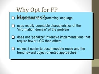 Why Opt for FP
Measures?independent of programming language
uses readily countable characteristics of the
"information domain" of the problem
does not "penalize" inventive implementations that
require few er LOC than others
makes it easier to accommodate reuse and the
trend tow ard object-oriented approaches
 
