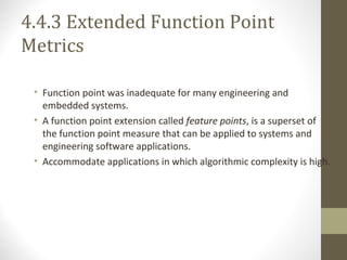 4.4.3 Extended Function Point
Metrics
• Function point was inadequate for many engineering and
embedded systems.
• A function point extension called feature points, is a superset of
the function point measure that can be applied to systems and
engineering software applications.
• Accommodate applications in which algorithmic complexity is high.
 