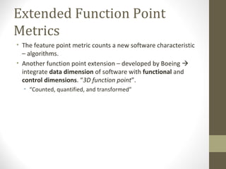 Extended Function Point
Metrics
• The feature point metric counts a new software characteristic
– algorithms.
• Another function point extension – developed by Boeing 
integrate data dimension of software with functional and
control dimensions. “3D function point”.
• “Counted, quantified, and transformed”
 