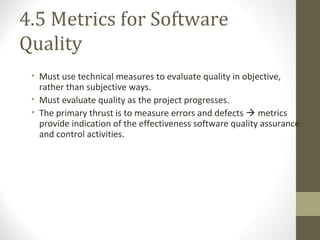 4.5 Metrics for Software
Quality
• Must use technical measures to evaluate quality in objective,
rather than subjective ways.
• Must evaluate quality as the project progresses.
• The primary thrust is to measure errors and defects  metrics
provide indication of the effectiveness software quality assurance
and control activities.
 
