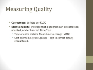 Measuring Quality
• Correctness: defects per KLOC
• Maintainability: the ease that a program can be corrected,
adapted, and enhanced. Time/cost.
• Time-oriented metrics: Mean-time-to-change (MTTC)
• Cost-oriented metrics: Spoilage – cost to correct defects
encountered.
 