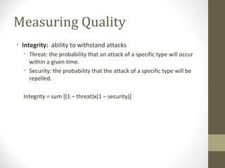 Measuring Quality
• Integrity: ability to withstand attacks
• Threat: the probability that an attack of a specific type will occur
within a given time.
• Security: the probability that the attack of a specific type will be
repelled.
Integrity = sum [(1 – threat)x(1 – security)]
 
